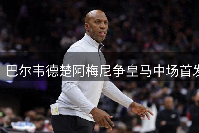 巴尔韦德楚阿梅尼争皇马中场首发